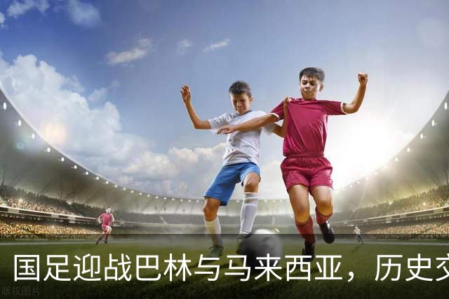 国足迎战巴林与马来西亚，历史交锋记录令人振奋